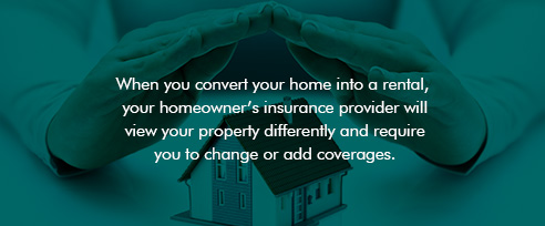 When you convert your home into a rental, your homeowner's insurance provider will view your property differently and require you to chance or add coverages